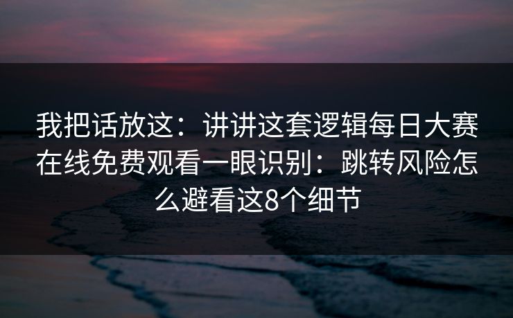 我把话放这:讲讲这套逻辑每日大赛在线免费观看一眼识别:跳转风险怎么避看这8个细节 我把话放这:讲讲这套逻辑每日大赛在线免费观看一眼识别:跳转风险怎么避看这8个细节