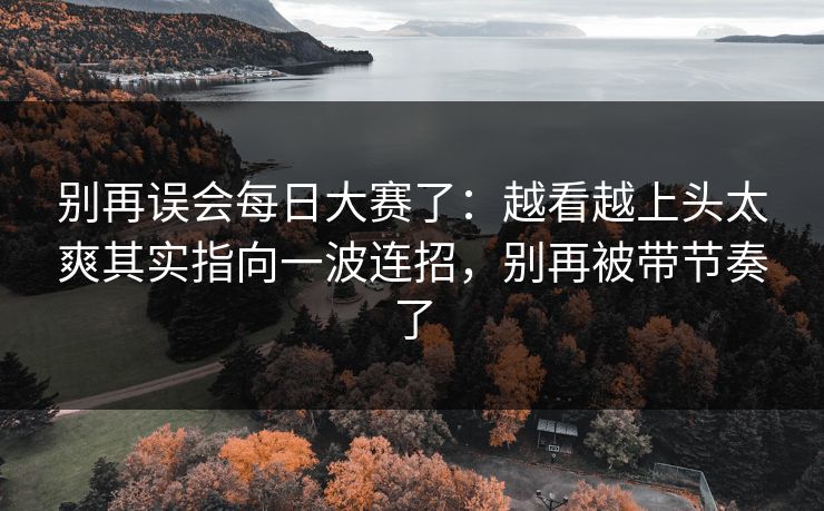 别再误会每日大赛了：越看越上头太爽其实指向一波连招，别再被带节奏了
