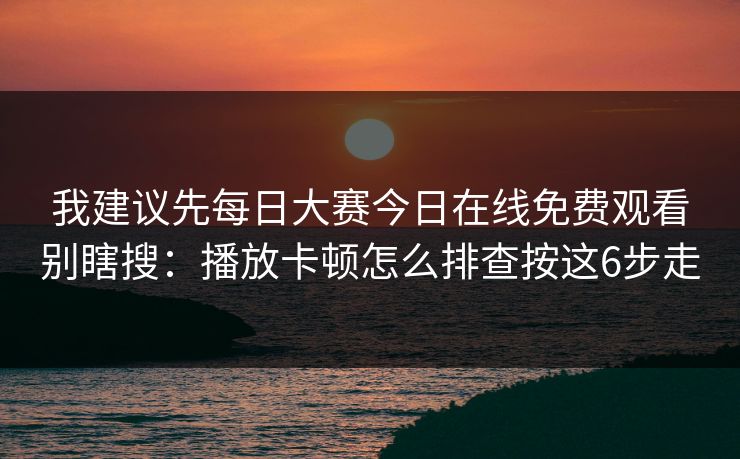 我建议先每日大赛今日在线免费观看别瞎搜：播放卡顿怎么排查按这6步走