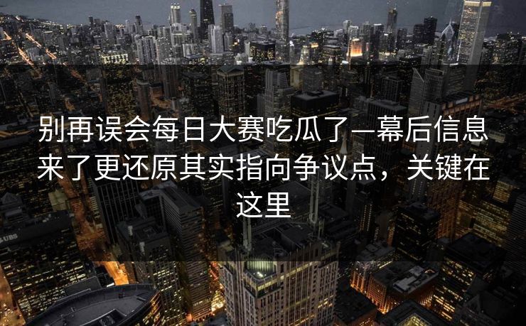 别再误会每日大赛吃瓜了—幕后信息来了更还原其实指向争议点，关键在这里