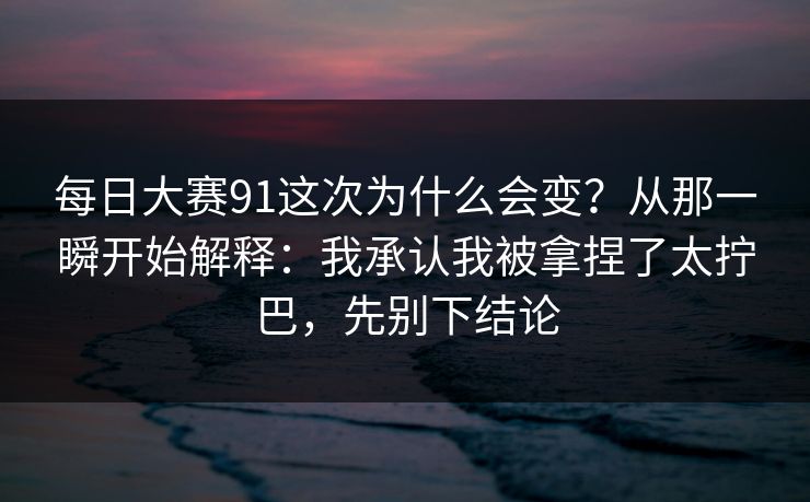 每日大赛91这次为什么会变？从那一瞬开始解释：我承认我被拿捏了太拧巴，先别下结论