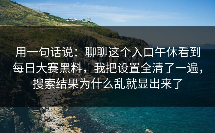 用一句话说：聊聊这个入口午休看到每日大赛黑料，我把设置全清了一遍，搜索结果为什么乱就显出来了