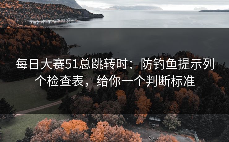 每日大赛51总跳转时：防钓鱼提示列个检查表，给你一个判断标准