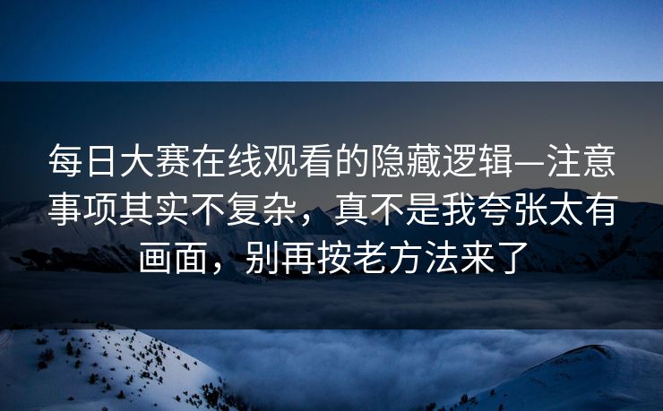 每日大赛在线观看的隐藏逻辑—注意事项其实不复杂，真不是我夸张太有画面，别再按老方法来了