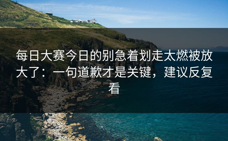 每日大赛今日的别急着划走太燃被放大了：一句道歉才是关键，建议反复看