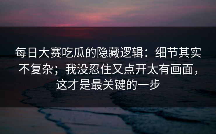 每日大赛吃瓜的隐藏逻辑：细节其实不复杂；我没忍住又点开太有画面，这才是最关键的一步