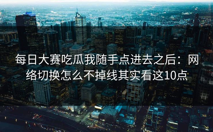 每日大赛吃瓜我随手点进去之后：网络切换怎么不掉线其实看这10点