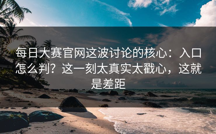 每日大赛官网这波讨论的核心：入口怎么判？这一刻太真实太戳心，这就是差距